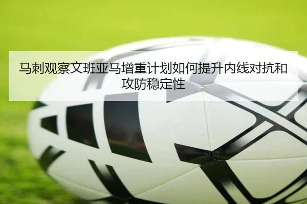 马刺观察文班亚马增重计划如何提升内线对抗和攻防稳定性