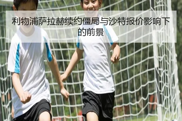 利物浦萨拉赫续约僵局与沙特报价影响下的前景